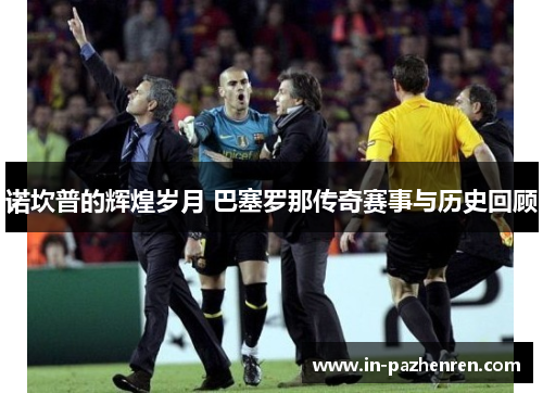 诺坎普的辉煌岁月 巴塞罗那传奇赛事与历史回顾