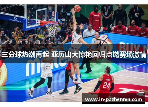 三分球热潮再起 亚历山大惊艳回归点燃赛场激情