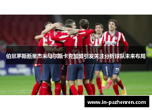 伯恩茅斯新星杰米马尔斯卡克加盟引发关注分析球队未来布局