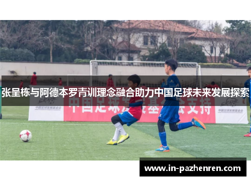 张呈栋与阿德本罗青训理念融合助力中国足球未来发展探索
