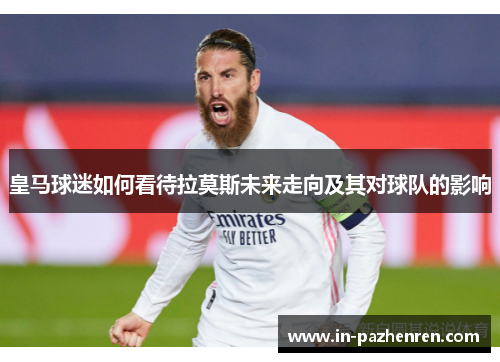 皇马球迷如何看待拉莫斯未来走向及其对球队的影响
