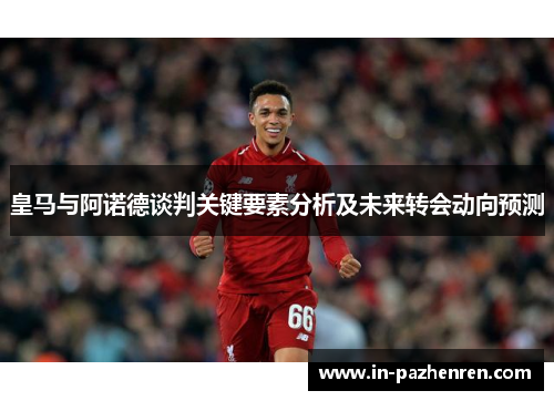 皇马与阿诺德谈判关键要素分析及未来转会动向预测