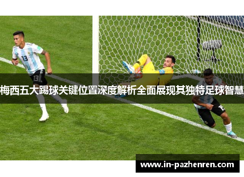 梅西五大踢球关键位置深度解析全面展现其独特足球智慧
