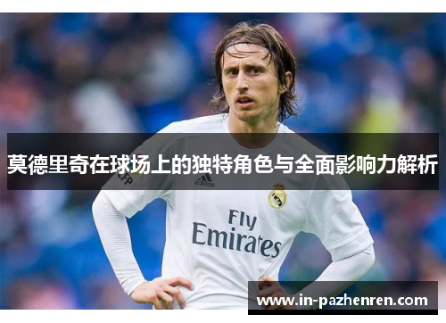莫德里奇在球场上的独特角色与全面影响力解析