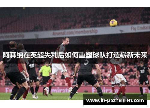 阿森纳在英超失利后如何重塑球队打造崭新未来