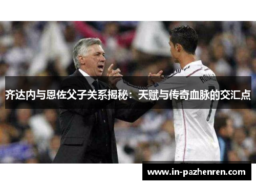 齐达内与恩佐父子关系揭秘:天赋与传奇血脉的交汇点 齐达内与恩佐父子关系揭秘:天赋与传奇血脉的交汇点
