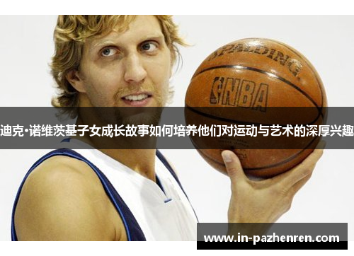 迪克·诺维茨基子女成长故事如何培养他们对运动与艺术的深厚兴趣